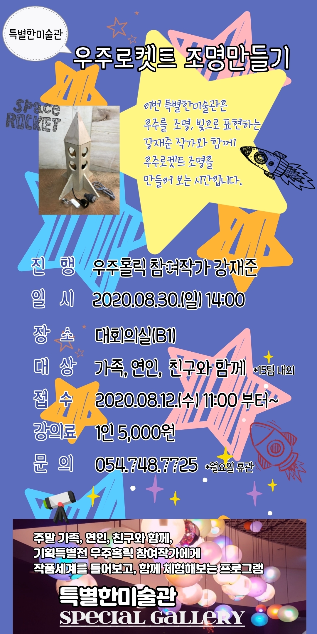 우주로켓트 조명만들기 이번 특별한미술관은 우주를 조명, 빛으로 표현하는 강재준 작가와 함께 우주로켓트 조명을 만들어 보는 시간입니다. 진행 우주홀릭 참여작가 강재준 일시 2020.08.30.(일) 14:00 장초 대회의실(B1) 대상 가족, 연인, 친구와 함께 *15팀 내외 접수: 강의료 1인 5,000원 문의: 2020.08.12.(수) 11:00 부터~ 054.748.7725 *월요일 휴관 주말 가족, 연인, 친구와 함께, 기획특별전 우주홀릭 참여작가에게 작품세계를 들어보고, 함께 체험해보는 프로그램 특별한미술관 SPECIAL GALLERY